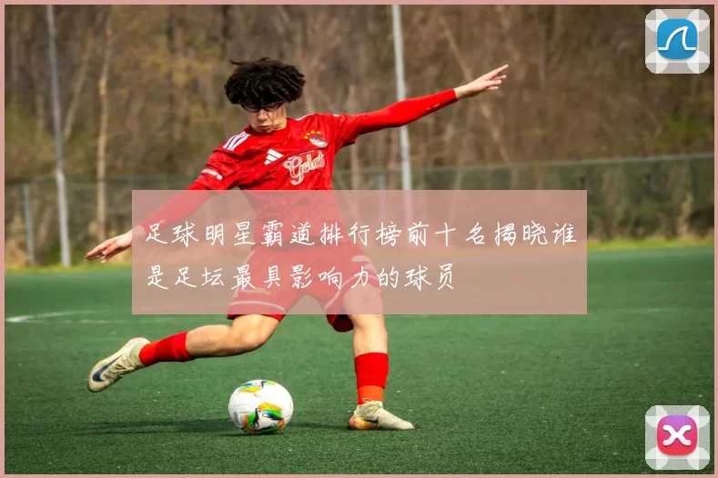 足球明星霸道排行榜前十名揭晓谁是足坛最具影响力的球员