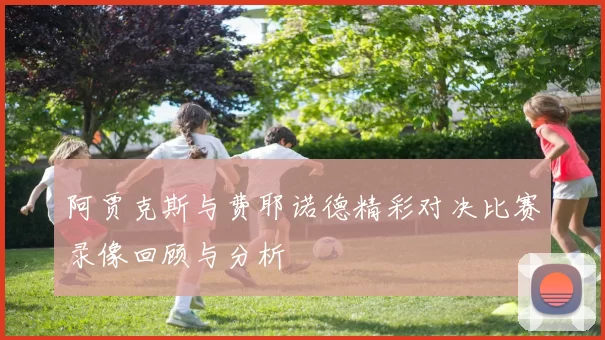阿贾克斯与费耶诺德精彩对决比赛录像回顾与分析