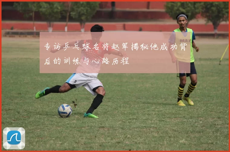 专访乒乓球名将赵军揭秘他成功背后的训练与心路历程