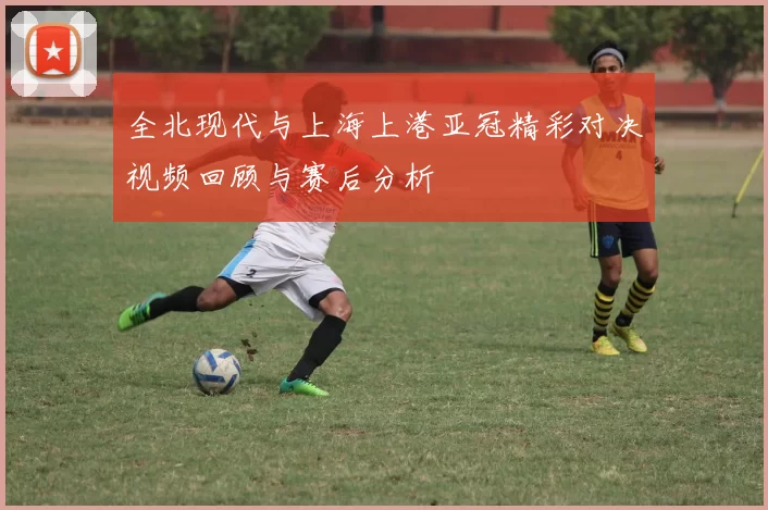 全北现代与上海上港亚冠精彩对决视频回顾与赛后分析