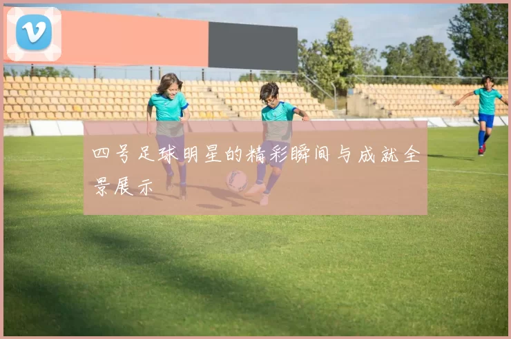 四号足球明星的精彩瞬间与成就全景展示
