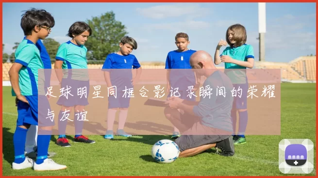 足球明星同框合影记录瞬间的荣耀与友谊