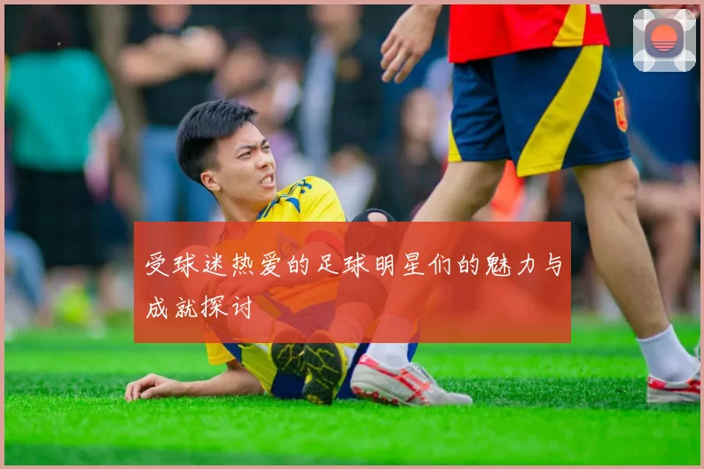 受球迷热爱的足球明星们的魅力与成就探讨