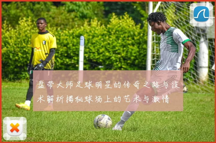 盘带大师足球明星的传奇之路与技术解析揭秘球场上的艺术与激情