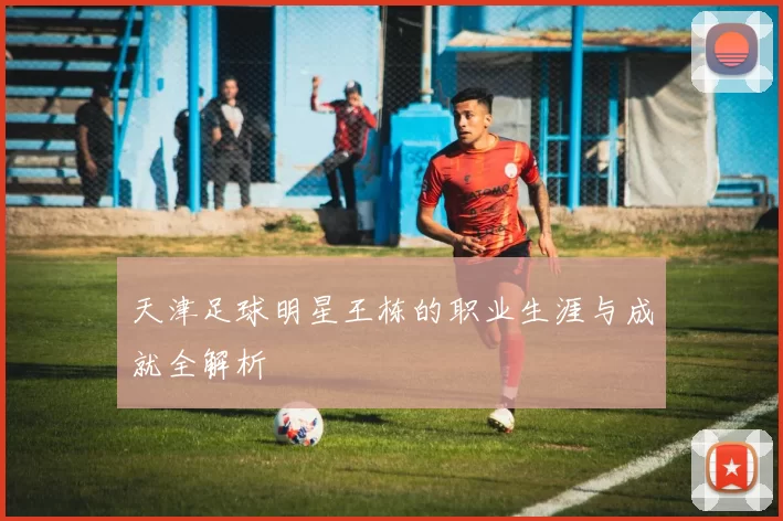 天津足球明星王栋的职业生涯与成就全解析
