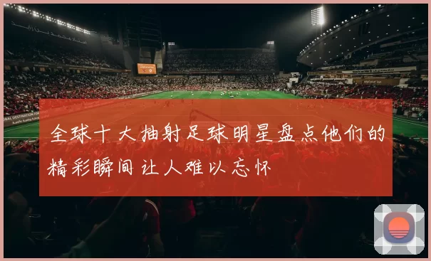 全球十大抽射足球明星盘点他们的精彩瞬间让人难以忘怀