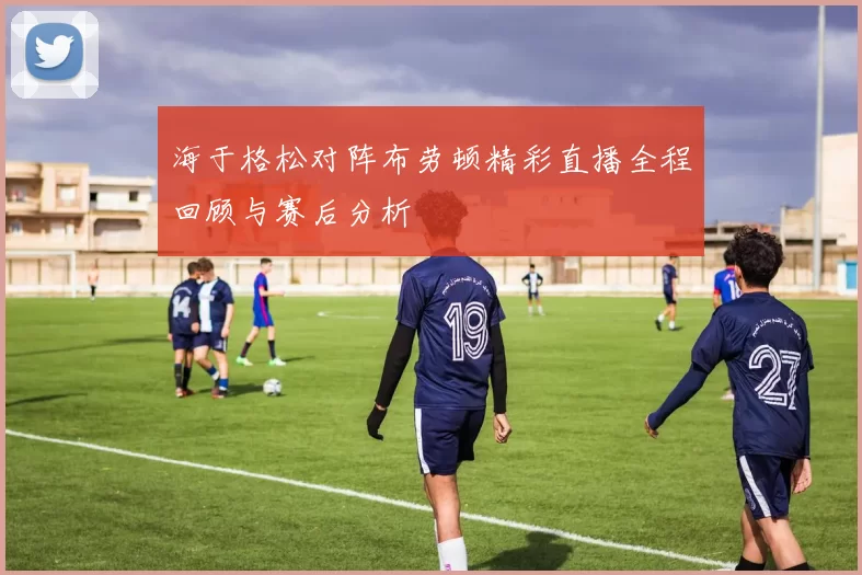 海于格松对阵布劳顿精彩直播全程回顾与赛后分析