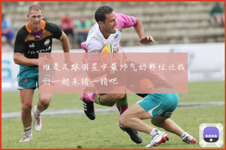 谁是足球明星中最帅气的那位让我们一起来猜一猜吧
