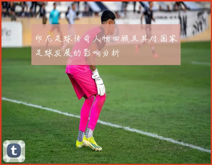 印尼足球传奇人物回顾及其对国家足球发展的影响分析