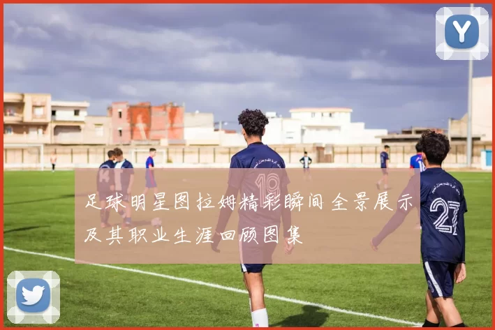 足球明星图拉姆精彩瞬间全景展示及其职业生涯回顾图集