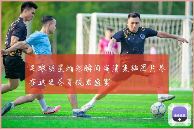 足球明星精彩瞬间高清集锦图片尽在这里尽享视觉盛宴