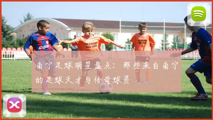南宁足球明星盘点：那些来自南宁的足球天才与传奇球员