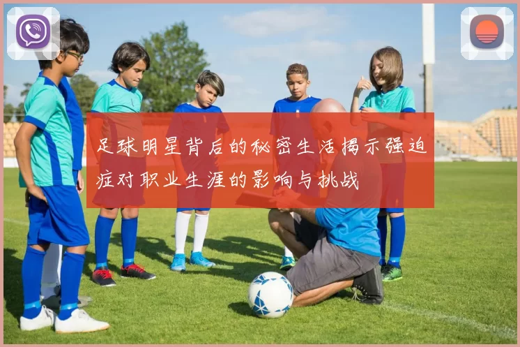 足球明星背后的秘密生活揭示强迫症对职业生涯的影响与挑战