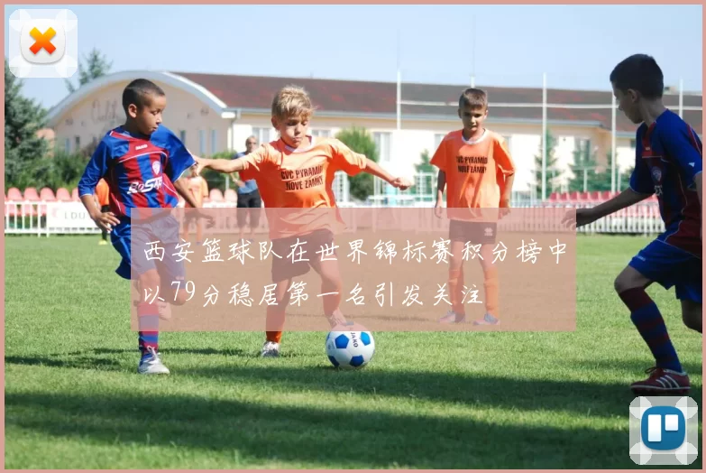 西安篮球队在世界锦标赛积分榜中以79分稳居第一名引发关注