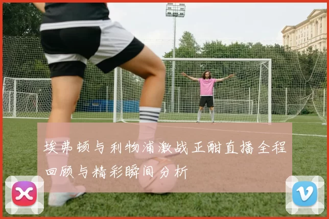 埃弗顿与利物浦激战正酣直播全程回顾与精彩瞬间分析