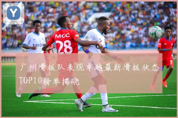 广州滑板队表现卓越最新滑板状态TOP10榜单揭晓