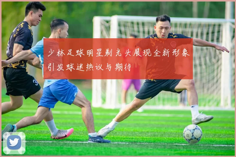少林足球明星剃光头展现全新形象引发球迷热议与期待