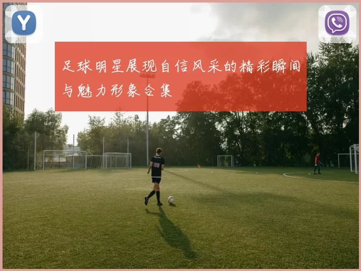 足球明星展现自信风采的精彩瞬间与魅力形象合集