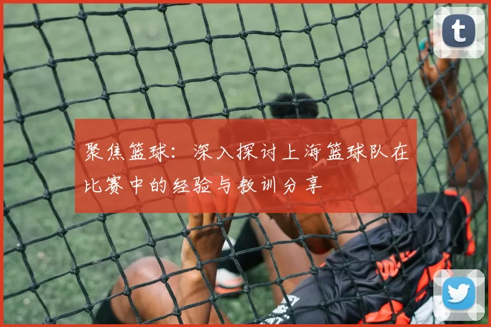 聚焦篮球：深入探讨上海篮球队在比赛中的经验与教训分享