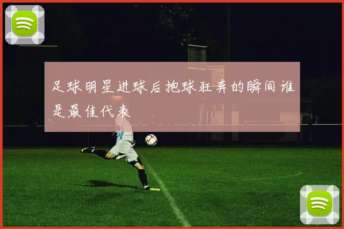 足球明星进球后抱球狂奔的瞬间谁是最佳代表
