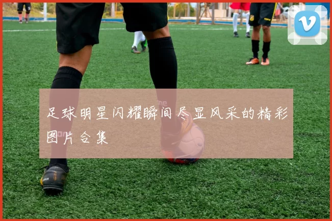 足球明星闪耀瞬间尽显风采的精彩图片合集