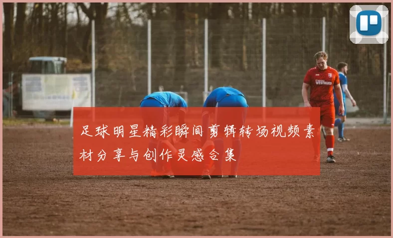 足球明星精彩瞬间剪辑转场视频素材分享与创作灵感合集