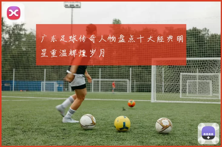 广东足球传奇人物盘点十大经典明星重温辉煌岁月