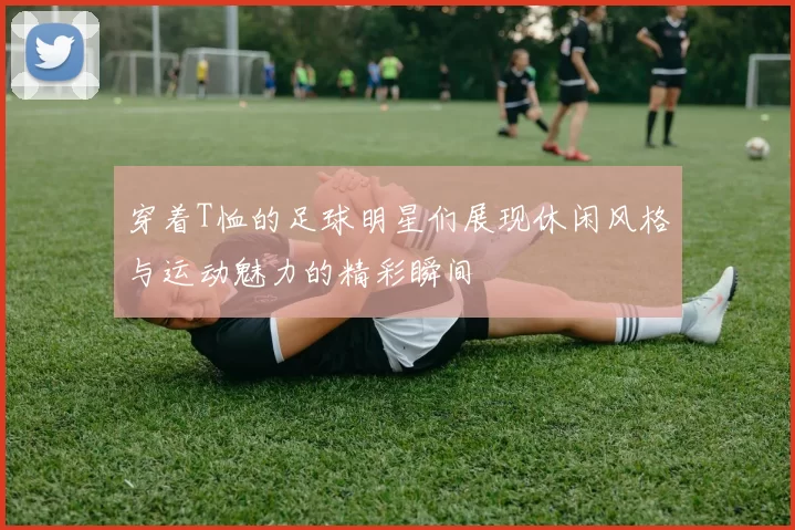 穿着T恤的足球明星们展现休闲风格与运动魅力的精彩瞬间