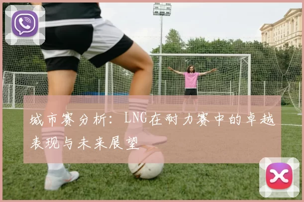 城市赛分析：LNG在耐力赛中的卓越表现与未来展望