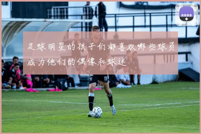 足球明星的孩子们都喜欢哪些球员成为他们的偶像和球迷