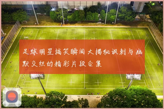足球明星搞笑瞬间大揭秘讽刺与幽默交织的精彩片段合集