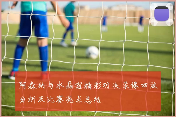 阿森纳与水晶宫精彩对决录像回放分析及比赛亮点总结