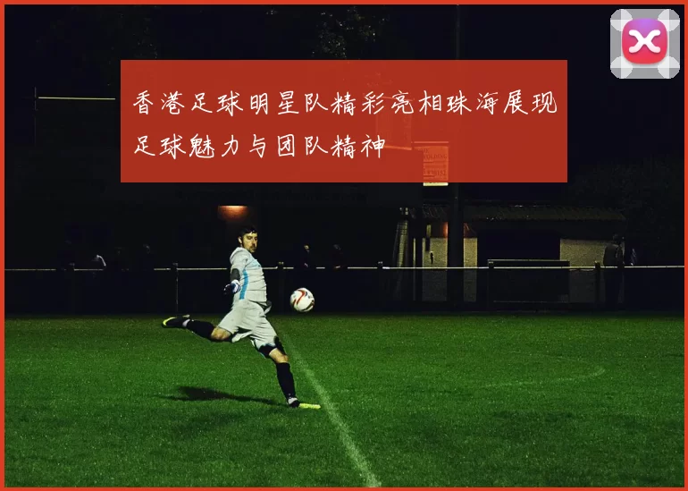 香港足球明星队精彩亮相珠海展现足球魅力与团队精神