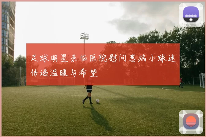 足球明星亲临医院慰问患病小球迷传递温暖与希望