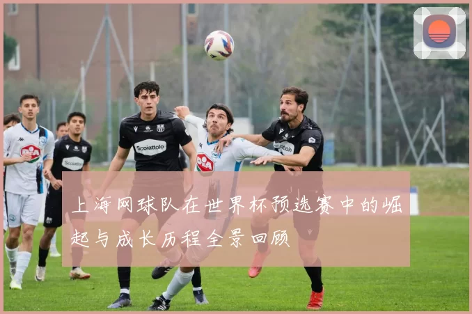 上海网球队在世界杯预选赛中的崛起与成长历程全景回顾