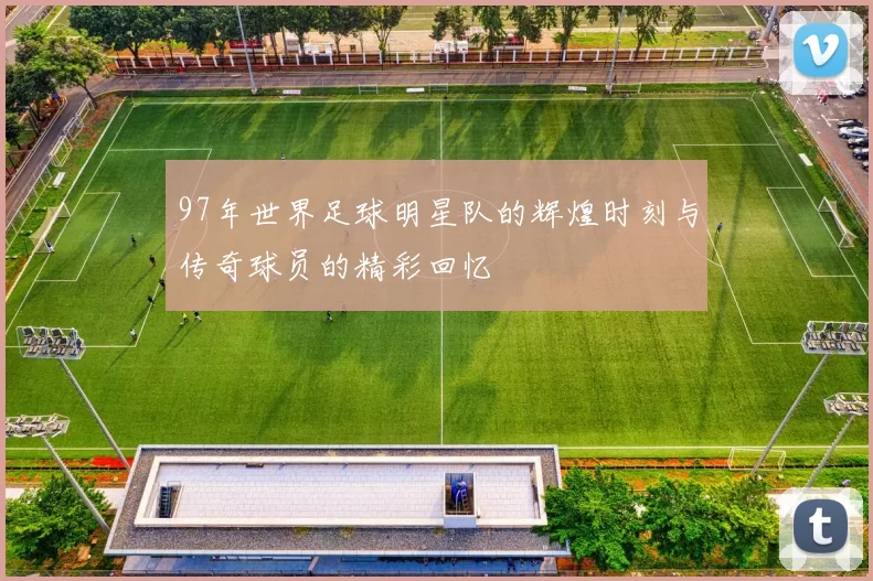 97年世界足球明星队的辉煌时刻与传奇球员的精彩回忆
