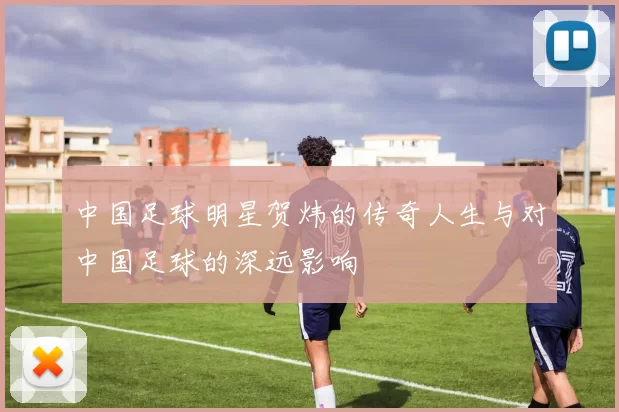 中国足球明星贺炜的传奇人生与对中国足球的深远影响