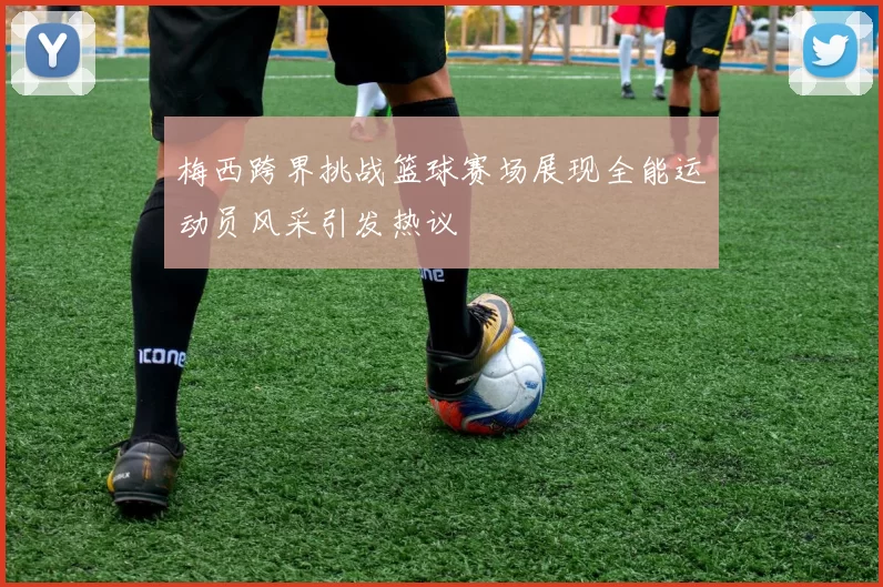 梅西跨界挑战篮球赛场展现全能运动员风采引发热议