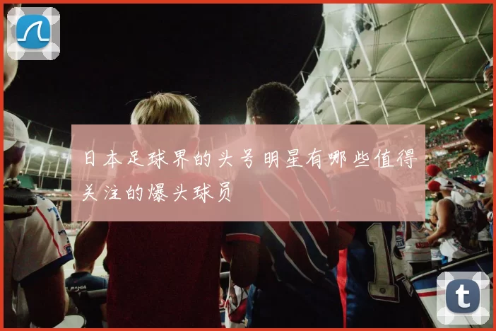 日本足球界的头号明星有哪些值得关注的爆头球员