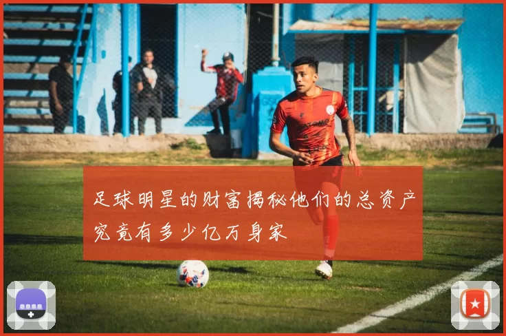 足球明星的财富揭秘他们的总资产究竟有多少亿万身家