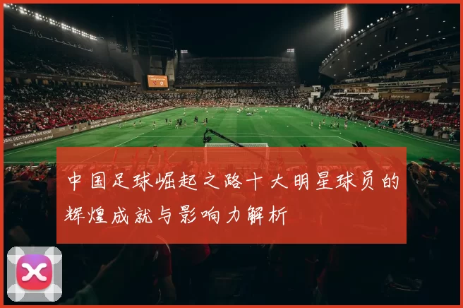 中国足球崛起之路十大明星球员的辉煌成就与影响力解析