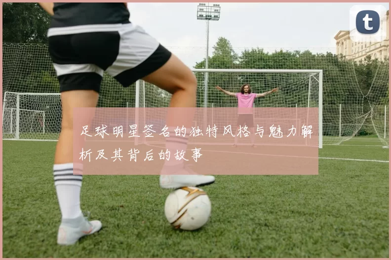 足球明星签名的独特风格与魅力解析及其背后的故事