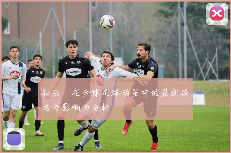 孙兴慜在全球足球明星中的最新排名与影响力分析