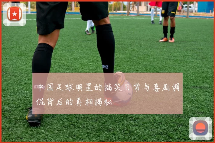 中国足球明星的搞笑日常与喜剧调侃背后的真相揭秘