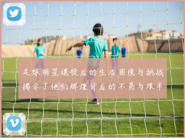 足球明星退役后的生活困境与挑战揭示了他们辉煌背后的不易与艰辛