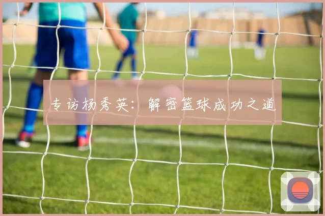 专访杨秀英：解密篮球成功之道