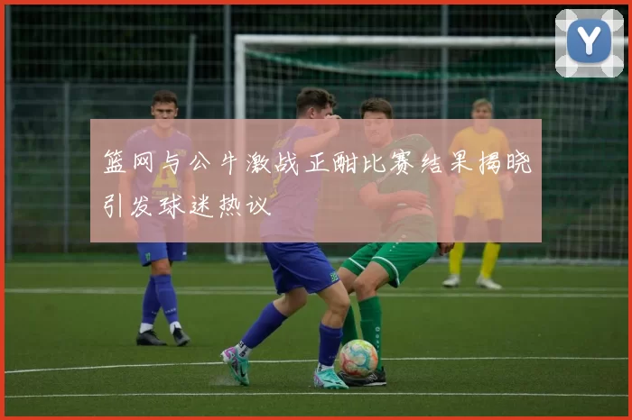 篮网与公牛激战正酣比赛结果揭晓引发球迷热议