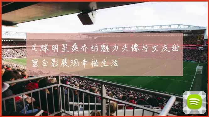 足球明星桑乔的魅力头像与女友甜蜜合影展现幸福生活