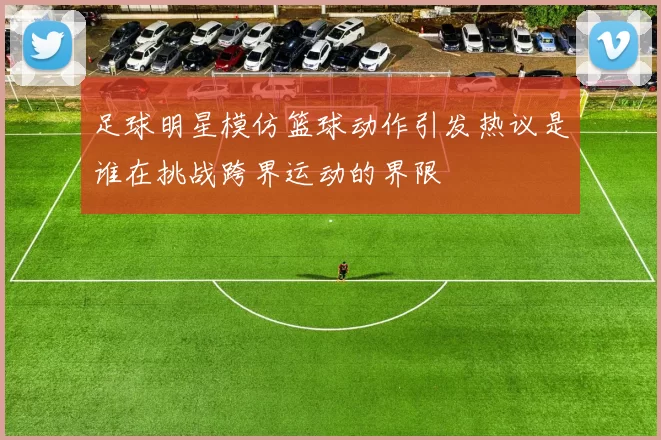 足球明星模仿篮球动作引发热议是谁在挑战跨界运动的界限