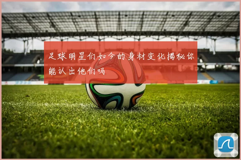 足球明星们如今的身材变化揭秘你能认出他们吗